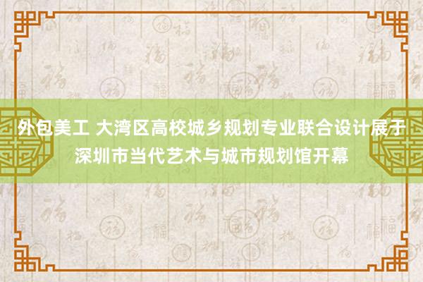 外包美工 大湾区高校城乡规划专业联合设计展于深圳市当代艺术与城市规划馆开幕