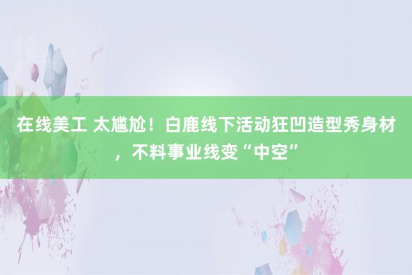 在线美工 太尴尬！白鹿线下活动狂凹造型秀身材，不料事业线变“中空”