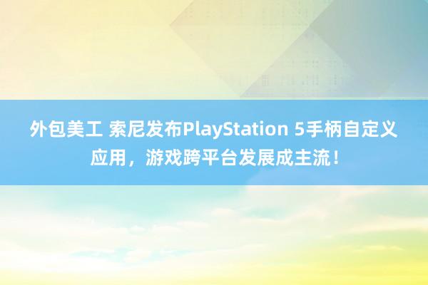 外包美工 索尼发布PlayStation 5手柄自定义应用，游戏跨平台发展成主流！