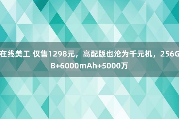 在线美工 仅售1298元，高配版也沦为千元机，256GB+6000mAh+5000万