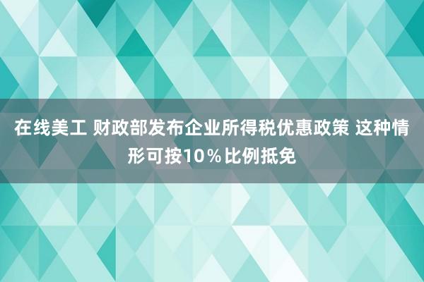 在线美工 财政部发布企业所得税优惠政策 这种情形可按10％比例抵免