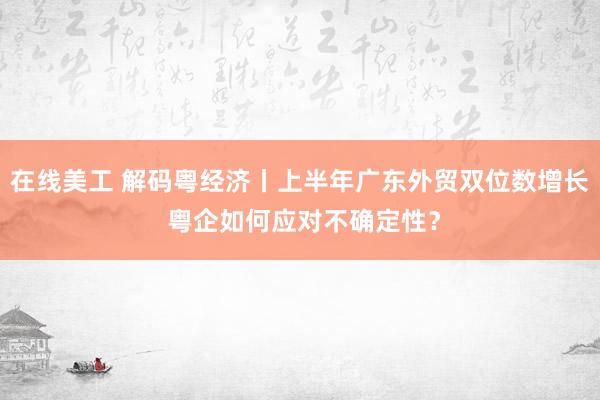 在线美工 解码粤经济丨上半年广东外贸双位数增长 粤企如何应对不确定性？