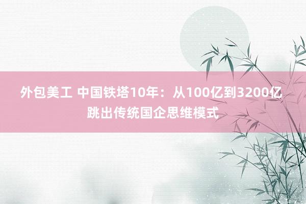 外包美工 中国铁塔10年：从100亿到3200亿 跳出传统国企思维模式