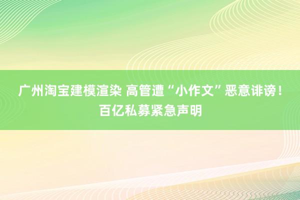 广州淘宝建模渲染 高管遭“小作文”恶意诽谤！百亿私募紧急声明