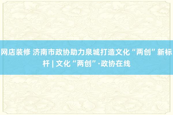 网店装修 济南市政协助力泉城打造文化“两创”新标杆 | 文化