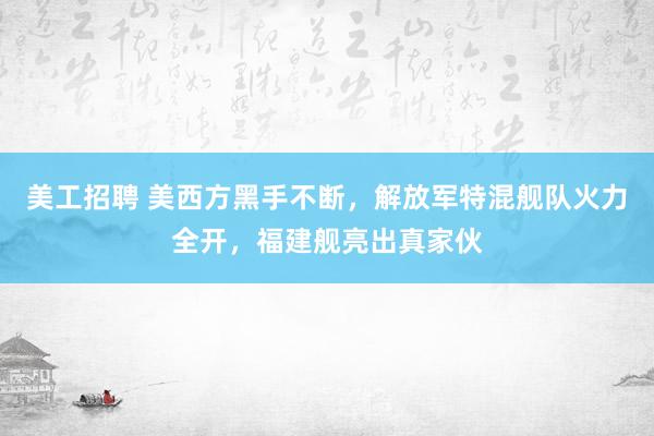 美工招聘 美西方黑手不断，解放军特混舰队火力全开，福建舰亮出真家伙