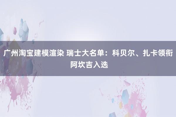 广州淘宝建模渲染 瑞士大名单：科贝尔、扎卡领衔 阿坎吉入选