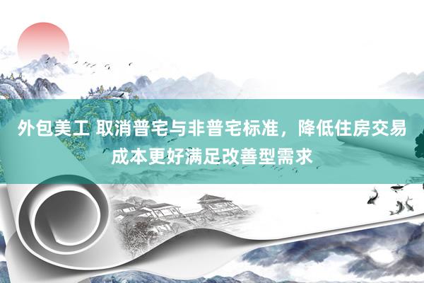 外包美工 取消普宅与非普宅标准，降低住房交易成本更好满足改善型需求