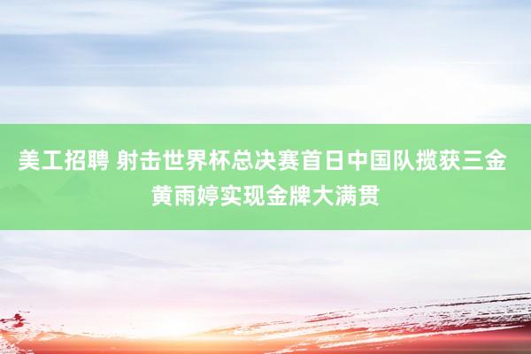 美工招聘 射击世界杯总决赛首日中国队揽获三金 黄雨婷实现金牌大满贯