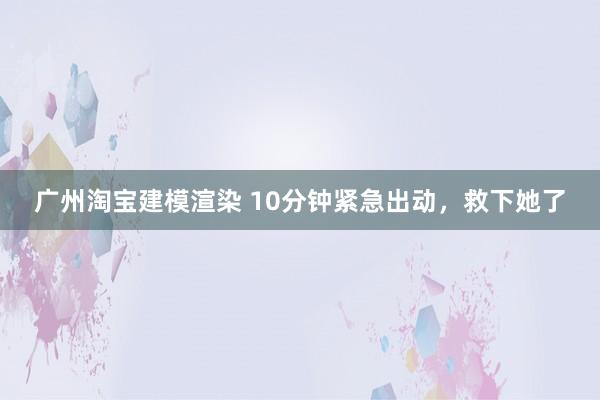 广州淘宝建模渲染 10分钟紧急出动，救下她了