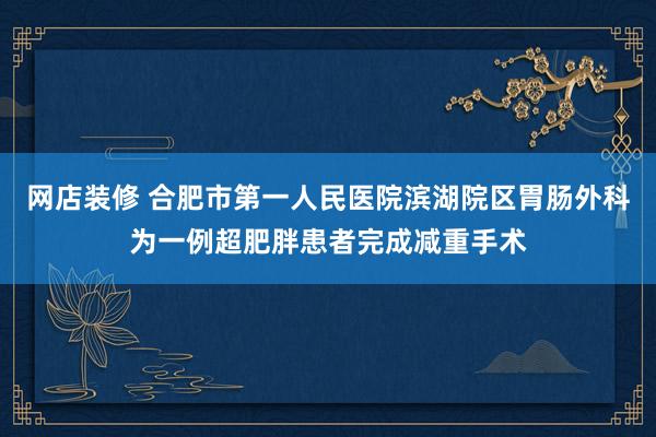 网店装修 合肥市第一人民医院滨湖院区胃肠外科为一例超肥胖患者完成减重手术