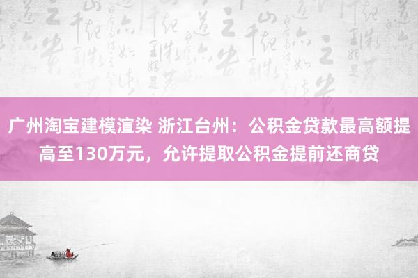 广州淘宝建模渲染 浙江台州：公积金贷款最高额提高至130万元，允许提取公积金提前还商贷