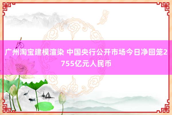 广州淘宝建模渲染 中国央行公开市场今日净回笼2755亿元人民币