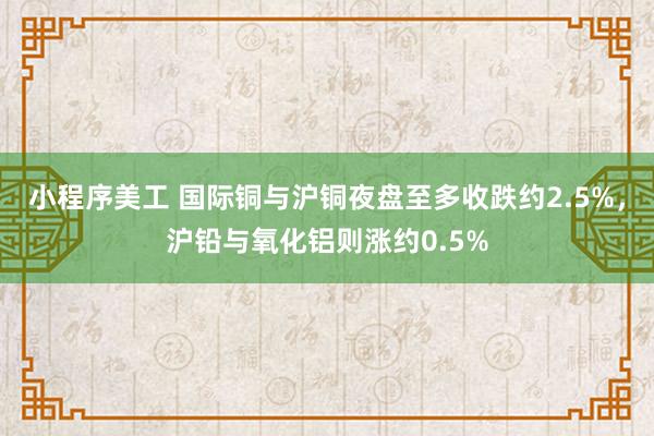 小程序美工 国际铜与沪铜夜盘至多收跌约2.5%，沪铅与氧化铝则涨约0.5%