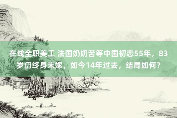 在线全职美工 法国奶奶苦等中国初恋55年，83岁仍终身未嫁，如今14年过去，结局如何？